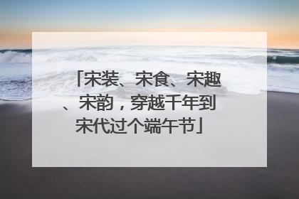宋装、宋食、宋趣、宋韵，穿越千年到宋代过个端午节