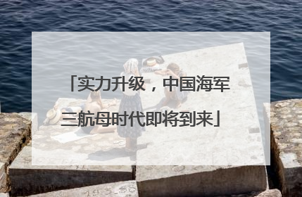 实力升级，中国海军三航母时代即将到来