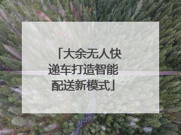 大余无人快递车打造智能配送新模式