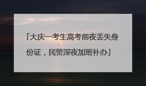大庆一考生高考前夜丢失身份证，民警深夜加班补办
