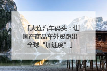 大连汽车码头：让国产商品车外贸跑出全球“加速度”