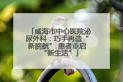威海市中心医院泌尿外科：巧手再造“新膀胱” 患者重启“新生活”