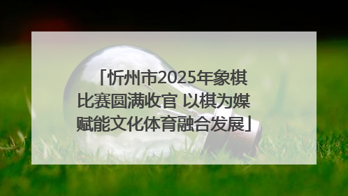 忻州市2025年象棋比赛圆满收官 以棋为媒赋能文化体育融合发展