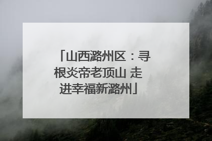 山西潞州区：寻根炎帝老顶山 走进幸福新潞州