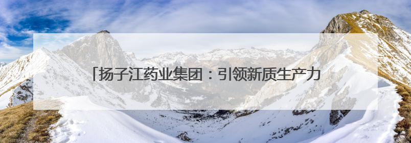 扬子江药业集团：引领新质生产力浪潮，加速医药行业高质量发展