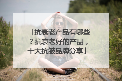 抗衰老产品有哪些？抗衰老好的产品，十大抗皱品牌分享