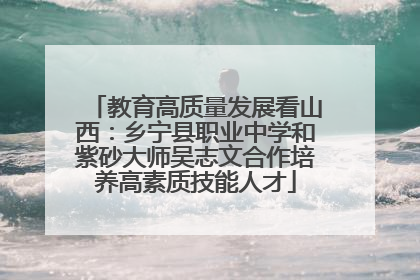 教育高质量发展看山西：乡宁县职业中学和紫砂大师吴志文合作培养高素质技能人才