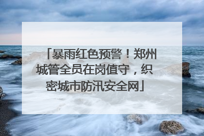 暴雨红色预警！郑州城管全员在岗值守，织密城市防汛安全网