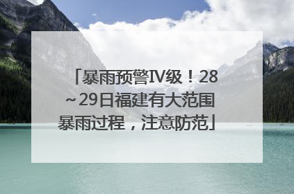 暴雨预警Ⅳ级！28～29日福建有大范围暴雨过程，注意防范