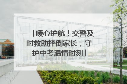 暖心护航！交警及时救助摔倒家长，守护中考温情时刻