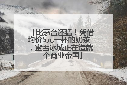 比茅台还猛！凭借均价5元一杯的奶茶，蜜雪冰城正在造就一个商业帝国