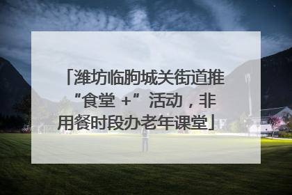 潍坊临朐城关街道推“食堂 +”活动，非用餐时段办老年课堂