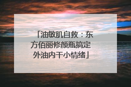油敏肌自救：东方佰丽修颜瓶搞定外油内干小情绪