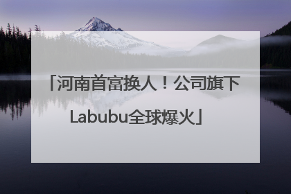 河南首富换人！公司旗下Labubu全球爆火