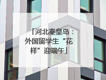 河北秦皇岛：外国留学生“花样”迎端午