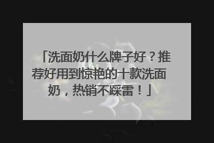 洗面奶什么牌子好？推荐好用到惊艳的十款洗面奶，热销不踩雷！