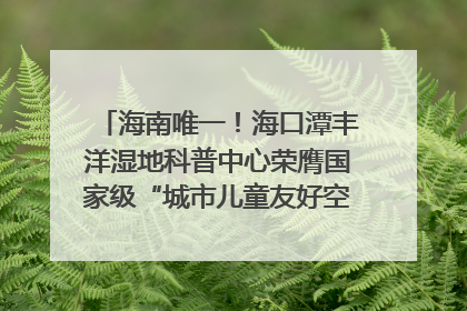 海南唯一！海口潭丰洋湿地科普中心荣膺国家级“城市儿童友好空间建设园区”称号