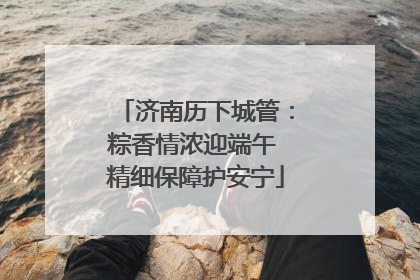 济南历下城管：粽香情浓迎端午 精细保障护安宁