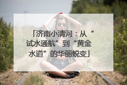 济南小清河：从“试水通航”到“黄金水道”的华丽蜕变