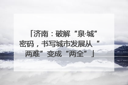 济南：破解“泉·城”密码，书写城市发展从“两难”变成“两全”