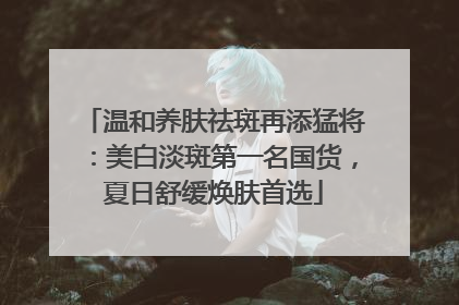 温和养肤祛斑再添猛将：美白淡斑第一名国货，夏日舒缓焕肤首选