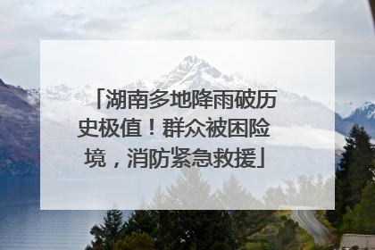 湖南多地降雨破历史极值！群众被困险境，消防紧急救援