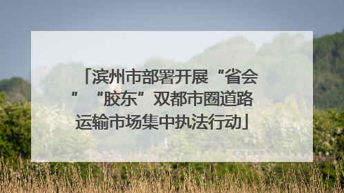 滨州市部署开展“省会”“胶东”双都市圈道路运输市场集中执法行动
