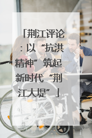 荆江评论：以“抗洪精神”筑起新时代“荆江大堤”