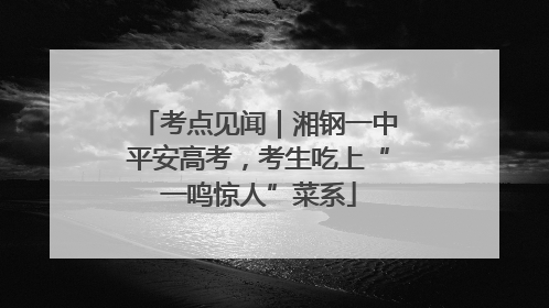 考点见闻｜湘钢一中平安高考，考生吃上“一鸣惊人”菜系