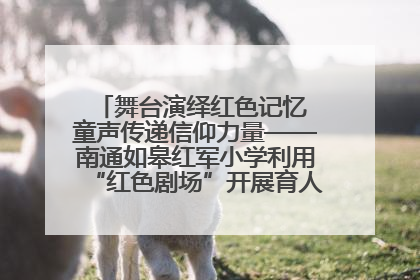 舞台演绎红色记忆 童声传递信仰力量——南通如皋红军小学利用“红色剧场”开展育人实践活动纪实