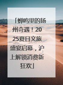 蝉鸣里的扬州奇遇！2025夏日文旅盛宴启幕，沪上解锁消费新狂欢