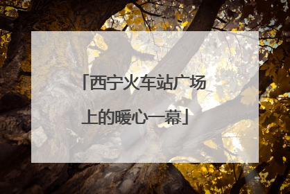 西宁火车站广场上的暖心一幕