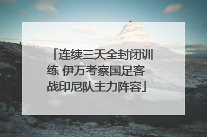 连续三天全封闭训练 伊万考察国足客战印尼队主力阵容