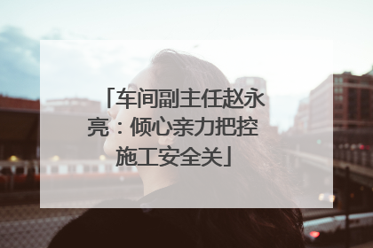 车间副主任赵永亮：倾心亲力把控施工安全关