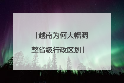 越南为何大幅调整省级行政区划