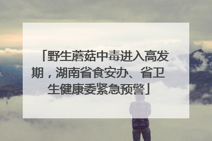 野生蘑菇中毒进入高发期，湖南省食安办、省卫生健康委紧急预警