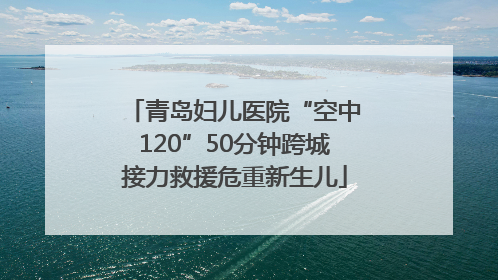 青岛妇儿医院“空中120”50分钟跨城接力救援危重新生儿