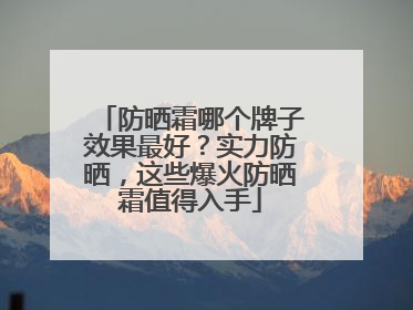 防晒霜哪个牌子效果最好？实力防晒，这些爆火防晒霜值得入手