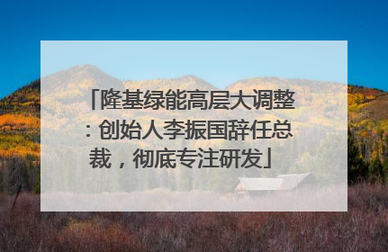 隆基绿能高层大调整：创始人李振国辞任总裁，彻底专注研发