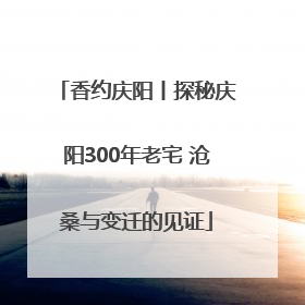 香约庆阳丨探秘庆阳300年老宅 沧桑与变迁的见证