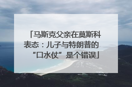 马斯克父亲在莫斯科表态：儿子与特朗普的“口水仗”是个错误