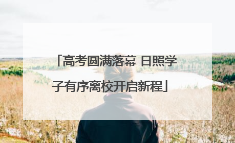 高考圆满落幕 日照学子有序离校开启新程