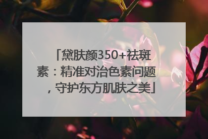黛肤颜350+祛斑素：精准对治色素问题，守护东方肌肤之美