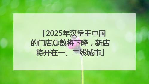 2025年汉堡王中国的门店总数将下降，新店将开在一、二线城市