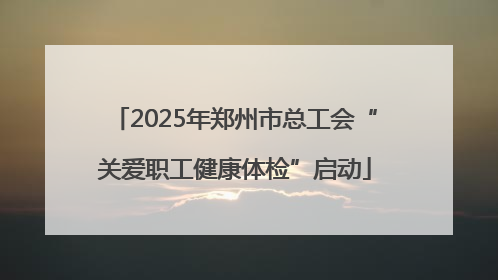 2025年郑州市总工会“关爱职工健康体检”启动