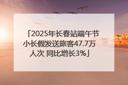 2025年长春站端午节小长假发送旅客47.7万人次 同比增长3%