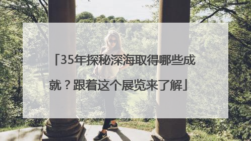 35年探秘深海取得哪些成就？跟着这个展览来了解