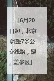 6月20日起，北京调整7条公交线路，覆盖多区