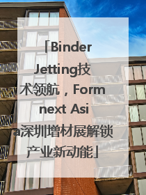 Binder Jetting技术领航，Formnext Asia深圳增材展解锁产业新动能